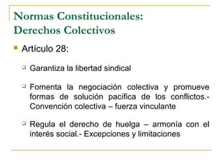 Normas Constitucionales:
Derechos Colectivos
 Artículo 28:
 Garantiza la libertad sindical
 Fomenta la negociación colectiva y promueve
formas de solución pacífica de los conflictos.-
Convención colectiva – fuerza vinculante
 Regula el derecho de huelga – armonía con el
interés social.- Excepciones y limitaciones
 