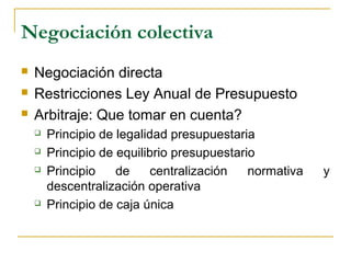 Negociación colectiva
 Negociación directa
 Restricciones Ley Anual de Presupuesto
 Arbitraje: Que tomar en cuenta?
 Principio de legalidad presupuestaria
 Principio de equilibrio presupuestario
 Principio de centralización normativa y
descentralización operativa
 Principio de caja única
 