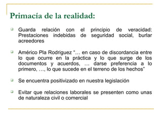 Primacía de la realidad:
 Guarda relación con el principio de veracidad:
Prestaciones indebidas de seguridad social, burlar
acreedores
 Américo Pla Rodriguez “… en caso de discordancia entre
lo que ocurre en la práctica y lo que surge de los
documentos y acuerdos, … darse preferencia a lo
primero, …, lo que sucede en el terreno de los hechos”
 Se encuentra positivizado en nuestra legislación
 Evitar que relaciones laborales se presenten como unas
de naturaleza civil o comercial
 