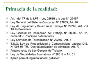 Primacía de la realidad:
 Art. I del TP de la LPT – Ley 26636 y la Ley N° 29497
 Ley General del Sistema Concursal N° 27809, Art. 40
 Ley de Seguridad y Salud en el Trabajo N° 29783, Art. VIII
Título Preliminar
 Ley General de Inspección del Trabajo N° 28806, Art. 2°,
numeral 2: Principios ordenadores
 Ley Servicios de Tercerización N° 29245.- Art. 5
 T.U.O. Ley de Productividad y Competitividad Laboral D.S.
N° 003-97-TR.- Desnaturalización de contratos, Art. 77
 Anteproyecto de Ley General de Trabajo
 Ley de Modalidades Formativas N° 28518 – Art. 51
 Aplica para el régimen laboral público?
 
