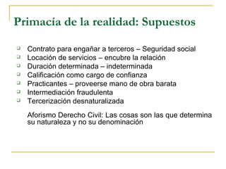 Primacía de la realidad: Supuestos
 Contrato para engañar a terceros – Seguridad social
 Locación de servicios – encubre la relación
 Duración determinada – indeterminada
 Calificación como cargo de confianza
 Practicantes – proveerse mano de obra barata
 Intermediación fraudulenta
 Tercerización desnaturalizada
Aforismo Derecho Civil: Las cosas son las que determina
su naturaleza y no su denominación
 