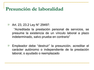 Presunción de laboralidad
 Art. 23, 23.2 Ley N° 29497:
“Acreditada la prestación personal de servicios, se
presume la existencia de un vínculo laboral a plazo
indeterminado, salvo prueba en contrario”
 Empleador debe “destruir” la presunción, acreditar el
carácter autónomo o independiente de la prestación
laboral, o ayudado o reemplazado
 
