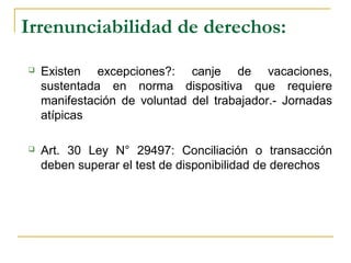 Irrenunciabilidad de derechos:
 Existen excepciones?: canje de vacaciones,
sustentada en norma dispositiva que requiere
manifestación de voluntad del trabajador.- Jornadas
atípicas
 Art. 30 Ley N° 29497: Conciliación o transacción
deben superar el test de disponibilidad de derechos
 