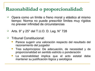 Razonabilidad o proporcionalidad:
 Opera como un límite o freno moral y elástico al mismo
tiempo: Norma no puede prescribir límites muy rígidos
no preveer infinidad de circunstancias
 Arts. 9° y 25° del T.U.O. D. Leg. N° 728
 Tribunal Constitucional:
 Parece sugerir una valoración respecto del resultado del
razonamiento del juzgador
 Tres subprincipios: De adecuación, de necesidad y de
proporcionalidad en sentido estricto o ponderación
 La razonabilidad implica que el acto estatal debe
mantener su justificación lógica y axiológica
 