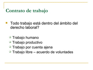 Contrato de trabajo
 Todo trabajo está dentro del ámbito del
derecho laboral?
 Trabajo humano
 Trabajo productivo
 Trabajo por cuenta ajena
 Trabajo libre – acuerdo de voluntades
 