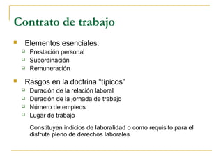 Contrato de trabajo
 Elementos esenciales:
 Prestación personal
 Subordinación
 Remuneración
 Rasgos en la doctrina “típicos”
 Duración de la relación laboral
 Duración de la jornada de trabajo
 Número de empleos
 Lugar de trabajo
Constituyen indicios de laboralidad o como requisito para el
disfrute pleno de derechos laborales
 