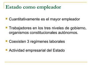 Estado como empleador
 Cuantitativamente es el mayor empleador
 Trabajadores en los tres niveles de gobierno,
organismos constitucionales autónomos.
 Coexisten 3 regímenes laborales
 Actividad empresarial del Estado
 