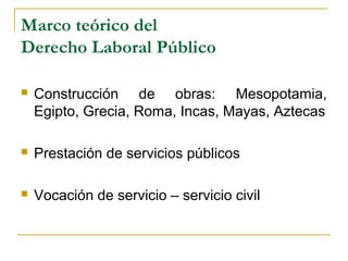 Marco teórico del
Derecho Laboral Público
 Construcción de obras: Mesopotamia,
Egipto, Grecia, Roma, Incas, Mayas, Aztecas
 Prestación de servicios públicos
 Vocación de servicio – servicio civil
 