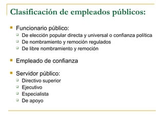 Clasificación de empleados públicos:
 Funcionario público:
 De elección popular directa y universal o confianza política
 De nombramiento y remoción regulados
 De libre nombramiento y remoción
 Empleado de confianza
 Servidor público:
 Directivo superior
 Ejecutivo
 Especialista
 De apoyo
 