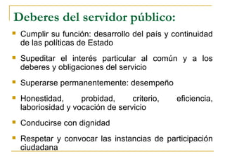 Deberes del servidor público:
 Cumplir su función: desarrollo del país y continuidad
de las políticas de Estado
 Supeditar el interés particular al común y a los
deberes y obligaciones del servicio
 Superarse permanentemente: desempeño
 Honestidad, probidad, criterio, eficiencia,
laboriosidad y vocación de servicio
 Conducirse con dignidad
 Respetar y convocar las instancias de participación
ciudadana
 