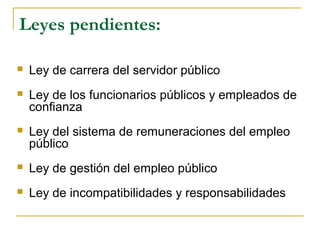 Leyes pendientes:
 Ley de carrera del servidor público
 Ley de los funcionarios públicos y empleados de
confianza
 Ley del sistema de remuneraciones del empleo
público
 Ley de gestión del empleo público
 Ley de incompatibilidades y responsabilidades
 