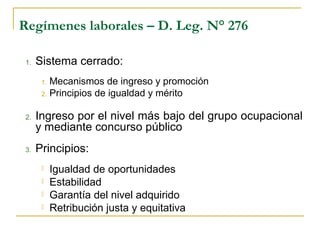 Regímenes laborales – D. Leg. N° 276
1. Sistema cerrado:
1. Mecanismos de ingreso y promoción
2. Principios de igualdad y mérito
2. Ingreso por el nivel más bajo del grupo ocupacional
y mediante concurso público
3. Principios:
 Igualdad de oportunidades
 Estabilidad
 Garantía del nivel adquirido
 Retribución justa y equitativa
 