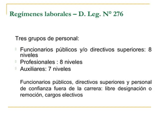 Regímenes laborales – D. Leg. N° 276
Tres grupos de personal:
 Funcionarios públicos y/o directivos superiores: 8
niveles
 Profesionales : 8 niveles
 Auxiliares: 7 niveles
Funcionarios públicos, directivos superiores y personal
de confianza fuera de la carrera: libre designación o
remoción, cargos electivos
 