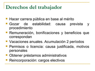 Derechos del trabajador
 Hacer carrera pública en base al mérito
 Gozar de estabilidad: causa prevista y
procedimiento
 Remuneración, bonificaciones y beneficios que
correspondan
 Vacaciones anuales. Acumulación 2 períodos
 Permisos o licencia: causa justificada, motivos
personales
 Obtener préstamos administrativos
 Reincorporación: cargos electivos
 