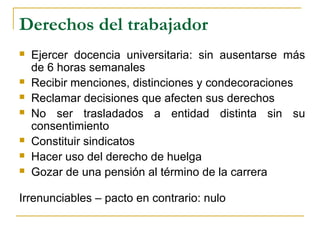 Derechos del trabajador
 Ejercer docencia universitaria: sin ausentarse más
de 6 horas semanales
 Recibir menciones, distinciones y condecoraciones
 Reclamar decisiones que afecten sus derechos
 No ser trasladados a entidad distinta sin su
consentimiento
 Constituir sindicatos
 Hacer uso del derecho de huelga
 Gozar de una pensión al término de la carrera
Irrenunciables – pacto en contrario: nulo
 