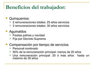 Beneficios del trabajador:
 Quinquenios:
 2 remuneraciones totales: 25 años servicios
 3 remuneraciones totales: 30 años servicios
 Aguinaldos
 Fiestas patrias y navidad
 Fija por Decreto Supremo
 Compensación por tiempo de servicios
 Personal nombrado
 50% de la remuneración principal: menos de 20 años
 Una remuneración principal: 20 ó más años hasta un
máximo de 30 años
 