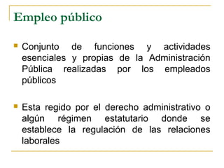 Empleo público
 Conjunto de funciones y actividades
esenciales y propias de la Administración
Pública realizadas por los empleados
públicos
 Esta regido por el derecho administrativo o
algún régimen estatutario donde se
establece la regulación de las relaciones
laborales
 