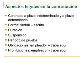 Aspectos legales en la contratación
 Contratos a plazo indeterminado y a plazo
determinado
 Forma: verbal – escrito
 Duración
 Suspensión
 Período de prueba
 Obligaciones: empleador – trabajador
 Prohibiciones: empleador - trabajador
 