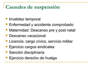 Causales de suspensión
 Invalidez temporal
 Enfermedad y accidente comprobado
 Maternidad: Descanso pre y post natal
 Descanso vacacional
 Licencia: cargo cívico, servicio militar
 Ejercicio cargos sindicales
 Sanción disciplinaria
 Ejercicio derecho de huelga
 