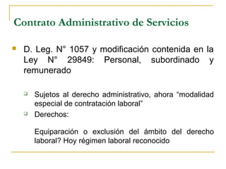 Contrato Administrativo de Servicios
 D. Leg. N° 1057 y modificación contenida en la
Ley N° 29849: Personal, subordinado y
remunerado
 Sujetos al derecho administrativo, ahora “modalidad
especial de contratación laboral”
 Derechos:
Equiparación o exclusión del ámbito del derecho
laboral? Hoy régimen laboral reconocido
 