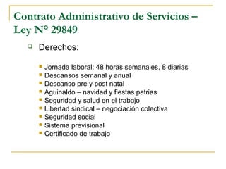 Contrato Administrativo de Servicios –
Ley N° 29849
 Derechos:
 Jornada laboral: 48 horas semanales, 8 diarias
 Descansos semanal y anual
 Descanso pre y post natal
 Aguinaldo – navidad y fiestas patrias
 Seguridad y salud en el trabajo
 Libertad sindical – negociación colectiva
 Seguridad social
 Sistema previsional
 Certificado de trabajo
 