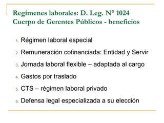 Regímenes laborales: D. Leg. N° 1024
Cuerpo de Gerentes Públicos - beneficios
1. Régimen laboral especial
2. Remuneración cofinanciada: Entidad y Servir
3. Jornada laboral flexible – adaptada al cargo
4. Gastos por traslado
5. CTS – régimen laboral privado
6. Defensa legal especializada a su elección
 