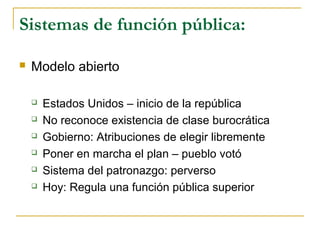 Sistemas de función pública:
 Modelo abierto
 Estados Unidos – inicio de la república
 No reconoce existencia de clase burocrática
 Gobierno: Atribuciones de elegir libremente
 Poner en marcha el plan – pueblo votó
 Sistema del patronazgo: perverso
 Hoy: Regula una función pública superior
 