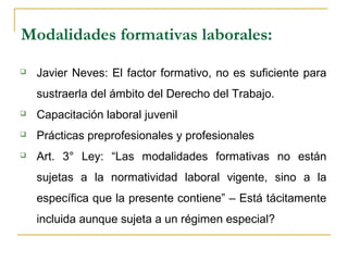 Modalidades formativas laborales:
 Javier Neves: El factor formativo, no es suficiente para
sustraerla del ámbito del Derecho del Trabajo.
 Capacitación laboral juvenil
 Prácticas preprofesionales y profesionales
 Art. 3° Ley: “Las modalidades formativas no están
sujetas a la normatividad laboral vigente, sino a la
específica que la presente contiene” – Está tácitamente
incluida aunque sujeta a un régimen especial?
 