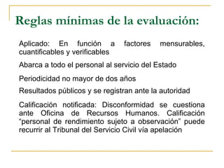 Reglas mínimas de la evaluación:
Aplicado: En función a factores mensurables,
cuantificables y verificables
Abarca a todo el personal al servicio del Estado
Periodicidad no mayor de dos años
Resultados públicos y se registran ante la autoridad
Calificación notificada: Disconformidad se cuestiona
ante Oficina de Recursos Humanos. Calificación
“personal de rendimiento sujeto a observación” puede
recurrir al Tribunal del Servicio Civil vía apelación
 