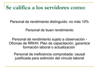 Se califica a los servidores como:
Personal de rendimiento distinguido: no más 10%
Personal de buen rendimiento
Personal de rendimiento sujeto a observación -
Oficinas de RRHH: Plan de capacitación, garantice
formación laboral o actualización
Personal de ineficiencia comprobada: causal
justificada para extinción del vínculo laboral
 