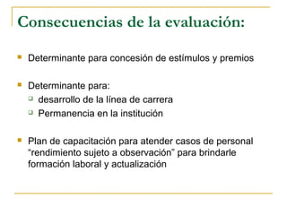 Consecuencias de la evaluación:
 Determinante para concesión de estímulos y premios
 Determinante para:
 desarrollo de la línea de carrera
 Permanencia en la institución
 Plan de capacitación para atender casos de personal
“rendimiento sujeto a observación” para brindarle
formación laboral y actualización
 