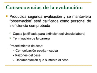 Consecuencias de la evaluación:
 Producida segunda evaluación y se mantuviera
“observación” será calificada como personal de
ineficiencia comprobada
 Causa justificada para extinción del vinculo laboral
 Terminación de la carrera
Procedimiento de cese:
- Comunicación escrita - causa
- Razones del cese
- Documentación que sustenta el cese
 