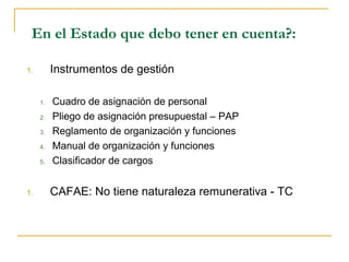 En el Estado que debo tener en cuenta?:
1. Instrumentos de gestión
1. Cuadro de asignación de personal
2. Pliego de asignación presupuestal – PAP
3. Reglamento de organización y funciones
4. Manual de organización y funciones
5. Clasificador de cargos
1. CAFAE: No tiene naturaleza remunerativa - TC
 