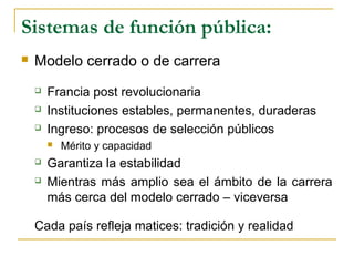Sistemas de función pública:
 Modelo cerrado o de carrera
 Francia post revolucionaria
 Instituciones estables, permanentes, duraderas
 Ingreso: procesos de selección públicos
 Mérito y capacidad
 Garantiza la estabilidad
 Mientras más amplio sea el ámbito de la carrera
más cerca del modelo cerrado – viceversa
Cada país refleja matices: tradición y realidad
 