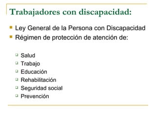 Trabajadores con discapacidad:
 Ley General de la Persona con Discapacidad
 Régimen de protección de atención de:
 Salud
 Trabajo
 Educación
 Rehabilitación
 Seguridad social
 Prevención
 