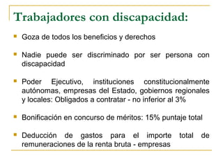 Trabajadores con discapacidad:
 Goza de todos los beneficios y derechos
 Nadie puede ser discriminado por ser persona con
discapacidad
 Poder Ejecutivo, instituciones constitucionalmente
autónomas, empresas del Estado, gobiernos regionales
y locales: Obligados a contratar - no inferior al 3%
 Bonificación en concurso de méritos: 15% puntaje total
 Deducción de gastos para el importe total de
remuneraciones de la renta bruta - empresas
 