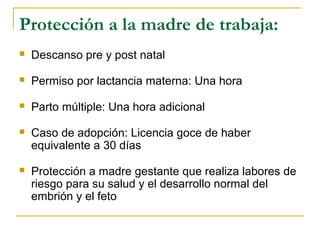Protección a la madre de trabaja:
 Descanso pre y post natal
 Permiso por lactancia materna: Una hora
 Parto múltiple: Una hora adicional
 Caso de adopción: Licencia goce de haber
equivalente a 30 días
 Protección a madre gestante que realiza labores de
riesgo para su salud y el desarrollo normal del
embrión y el feto
 