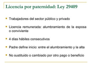 Licencia por paternidad: Ley 29409
 Trabajadores del sector público y privado
 Licencia remunerada: alumbramiento de la esposa
o conviviente
 4 días hábiles consecutivos
 Padre define inicio: entre el alumbramiento y la alta
 No sustituido o cambiado por otro pago o beneficio
 