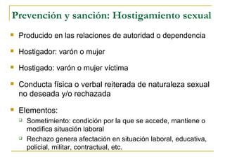 Prevención y sanción: Hostigamiento sexual
 Producido en las relaciones de autoridad o dependencia
 Hostigador: varón o mujer
 Hostigado: varón o mujer víctima
 Conducta física o verbal reiterada de naturaleza sexual
no deseada y/o rechazada
 Elementos:
 Sometimiento: condición por la que se accede, mantiene o
modifica situación laboral
 Rechazo genera afectación en situación laboral, educativa,
policial, militar, contractual, etc.
 