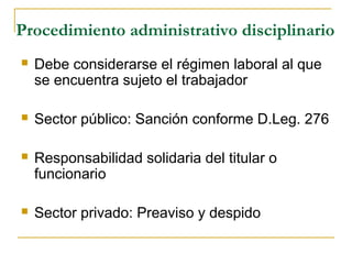 Procedimiento administrativo disciplinario
 Debe considerarse el régimen laboral al que
se encuentra sujeto el trabajador
 Sector público: Sanción conforme D.Leg. 276
 Responsabilidad solidaria del titular o
funcionario
 Sector privado: Preaviso y despido
 