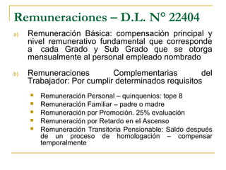 Remuneraciones – D.L. N° 22404
a) Remuneración Básica: compensación principal y
nivel remunerativo fundamental que corresponde
a cada Grado y Sub Grado que se otorga
mensualmente al personal empleado nombrado
b) Remuneraciones Complementarias del
Trabajador: Por cumplir determinados requisitos
 Remuneración Personal – quinquenios: tope 8
 Remuneración Familiar – padre o madre
 Remuneración por Promoción. 25% evaluación
 Remuneración por Retardo en el Ascenso
 Remuneración Transitoria Pensionable: Saldo después
de un proceso de homologación – compensar
temporalmente
 
