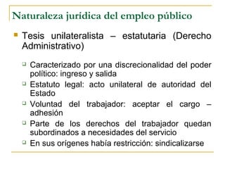 Naturaleza jurídica del empleo público
 Tesis unilateralista – estatutaria (Derecho
Administrativo)
 Caracterizado por una discrecionalidad del poder
político: ingreso y salida
 Estatuto legal: acto unilateral de autoridad del
Estado
 Voluntad del trabajador: aceptar el cargo –
adhesión
 Parte de los derechos del trabajador quedan
subordinados a necesidades del servicio
 En sus orígenes había restricción: sindicalizarse
 