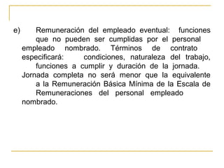 e) Remuneración del empleado eventual: funciones
que no pueden ser cumplidas por el personal
empleado nombrado. Términos de contrato
especificará: condiciones, naturaleza del trabajo,
funciones a cumplir y duración de la jornada.
Jornada completa no será menor que la equivalente
a la Remuneración Básica Mínima de la Escala de
Remuneraciones del personal empleado
nombrado.
 