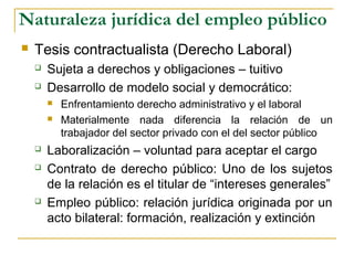 Naturaleza jurídica del empleo público
 Tesis contractualista (Derecho Laboral)
 Sujeta a derechos y obligaciones – tuitivo
 Desarrollo de modelo social y democrático:
 Enfrentamiento derecho administrativo y el laboral
 Materialmente nada diferencia la relación de un
trabajador del sector privado con el del sector público
 Laboralización – voluntad para aceptar el cargo
 Contrato de derecho público: Uno de los sujetos
de la relación es el titular de “intereses generales”
 Empleo público: relación jurídica originada por un
acto bilateral: formación, realización y extinción
 