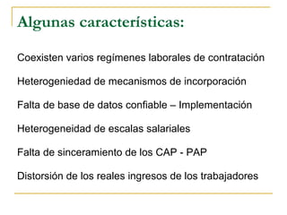 Algunas características:
Coexisten varios regímenes laborales de contratación
Heterogeniedad de mecanismos de incorporación
Falta de base de datos confiable – Implementación
Heterogeneidad de escalas salariales
Falta de sinceramiento de los CAP - PAP
Distorsión de los reales ingresos de los trabajadores
 