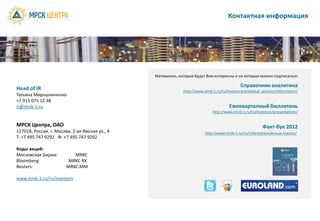 Контактная информация




                                                Материалы, которые будут Вам интересны и на которые можно подписаться:

                                                                                             Справочник аналитика
Head of IR                                                   http://www.mrsk-1.ru/ru/investors/analytical_services/information/
Татьяна Мирошниченко
+7 915 075 12 38
ir@mrsk-1.ru                                                                           Ежекварталный бюллетень
                                                                             http://www.mrsk-1.ru/ru/investors/presentations/


МРСК Центра, ОАО                                                                                          Факт-бук 2012
127018, Россия, г. Москва, 2-ая Ямская ул., 4                            http://www.mrsk-1.ru/ru/information/annual-reports/
T: +7 495 747 9292 Ф: +7 495 747 9292

Коды акций:
Московская Биржа:          MRKC
Bloomberg:               MRKC RX
Reuters:                MRKC.MM

www.mrsk-1.ru/ru/investors
 