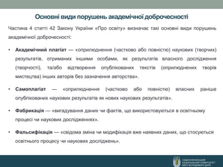 Основні види порушень академічної доброчесності
СХІДНОУКРАЇНСЬКИЙ
НАЦІОНАЛЬНИЙ УНІВЕРСИТЕТ
ІМЕНІ ВОЛОДИМИРА ДАЛЯ
Частина 4 статті 42 Закону України «Про освіту» визначає такі основні види порушень
академічної доброчесності:
• Академічний плагіат — «оприлюднення (частково або повністю) наукових (творчих)
результатів, отриманих іншими особами, як результатів власного дослідження
(творчості), та/або відтворення опублікованих текстів (оприлюднених творів
мистецтва) інших авторів без зазначення авторства».
• Самоплагіат — «оприлюднення (частково або повністю) власних раніше
опублікованих наукових результатів як нових наукових результатів».
• Фабрикація — «вигадування даних чи фактів, що використовуються в освітньому
процесі чи наукових дослідженнях».
• Фальсифікація — «свідома зміна чи модифікація вже наявних даних, що стосуються
освітнього процесу чи наукових досліджень».
 