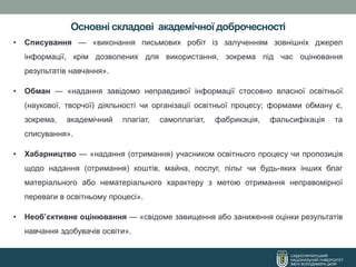 Основні складові академічної доброчесності
СХІДНОУКРАЇНСЬКИЙ
НАЦІОНАЛЬНИЙ УНІВЕРСИТЕТ
ІМЕНІ ВОЛОДИМИРА ДАЛЯ
• Списування — «виконання письмових робіт із залученням зовнішніх джерел
інформації, крім дозволених для використання, зокрема під час оцінювання
результатів навчання».
• Обман — «надання завідомо неправдивої інформації стосовно власної освітньої
(наукової, творчої) діяльності чи організації освітньої процесу; формами обману є,
зокрема, академічний плагіат, самоплагіат, фабрикація, фальсифікація та
списування».
• Хабарництво — «надання (отримання) учасником освітнього процесу чи пропозиція
щодо надання (отримання) коштів, майна, послуг, пільг чи будь-яких інших благ
матеріального або нематеріального характеру з метою отримання неправомірної
переваги в освітньому процесі».
• Необ’єктивне оцінювання — «свідоме завищення або заниження оцінки результатів
навчання здобувачів освіти».
 