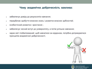 Чому академічна доброчесність важлива:
СХІДНОУКРАЇНСЬКИЙ
НАЦІОНАЛЬНИЙ УНІВЕРСИТЕТ
ІМЕНІ ВОЛОДИМИРА ДАЛЯ
• забезпечує довіру до результатів навчання;
• передбачає здобуття власних знань і розвиток власних здібностей;
• особистісний розвиток і зростання ;
• забезпечує чесний вступ до університету, а потім успішне навчання;
• зараз світ глобалізований: щоб навчатися за кордоном, потрібно дотримуватися
принципів академічної доброчесності.
 