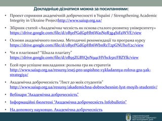 Докладніше дізнатися можна за посиланнями:
СХІДНОУКРАЇНСЬКИЙ
НАЦІОНАЛЬНИЙ УНІВЕРСИТЕТ
ІМЕНІ ВОЛОДИМИРА ДАЛЯ
• Проект сприяння академічній доброчесності в Україні / Strengthening Academic
Integrity in Ukraine Projecthttp://www.saiup.org.ua/
• Збірник статей «Академічна чесність як основа сталого розвитку університету»
https://drive.google.com/file/d/0ByePGdGpHh6Wa1NoR3g4S1FaWVE/view
• Основи академічного письма. Методичні рекомендації та програма курсу
https://drive.google.com/file/d/0ByePGdGpHh6WbnRzT2pGNUhoY2c/view
• Чи я плагіював? “Шкала плагіату”
https://drive.google.com/file/d/0B95ZGBYQoN94cHVhck5rcFBZYlk/view
• Есей про успішне викладання: рольова гра як стратегія
http://www.saiup.org.ua/resursy/esej-pro-uspishne-vykladannya-rolova-gra-yak-
strategiya/
• Академічна доброчесність “Лист до моїх студентів”
http://www.saiup.org.ua/resursy/akademichna-dobrochesnist-lyst-moyih-studentiv/
• Вебінари “Академічна доброчесність”
• Інформаційні бюлетені “Академічна доброчесність Infobulletin”
• На допомогу науковцю. Академічна доброчесність
 